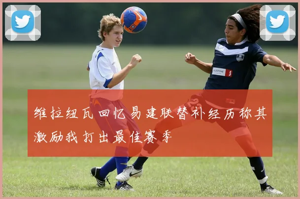 维拉纽瓦回忆易建联替补经历称其激励我打出最佳赛季