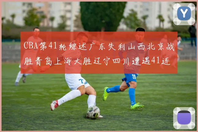CBA第41轮综述广东失利山西北京战胜青岛上海大胜辽宁四川遭遇41连败困境