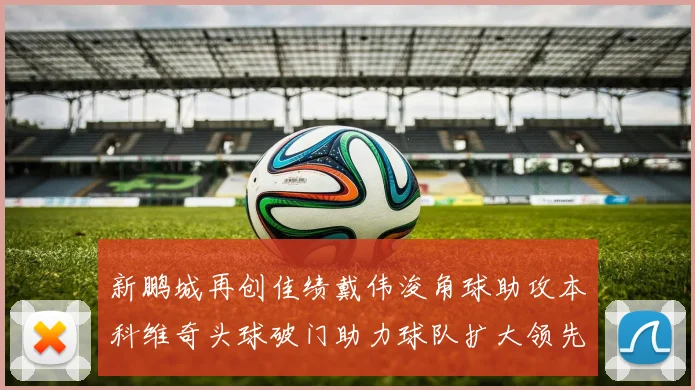 新鹏城再创佳绩戴伟浚角球助攻本科维奇头球破门助力球队扩大领先优势