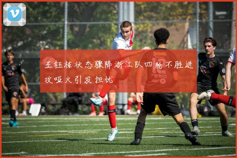 王钰栋状态骤降浙江队四轮不胜进攻哑火引发担忧