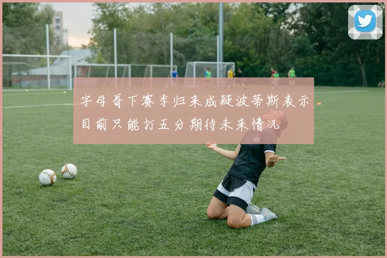 字母哥下赛季归来成疑波蒂斯表示目前只能打五分期待未来情况