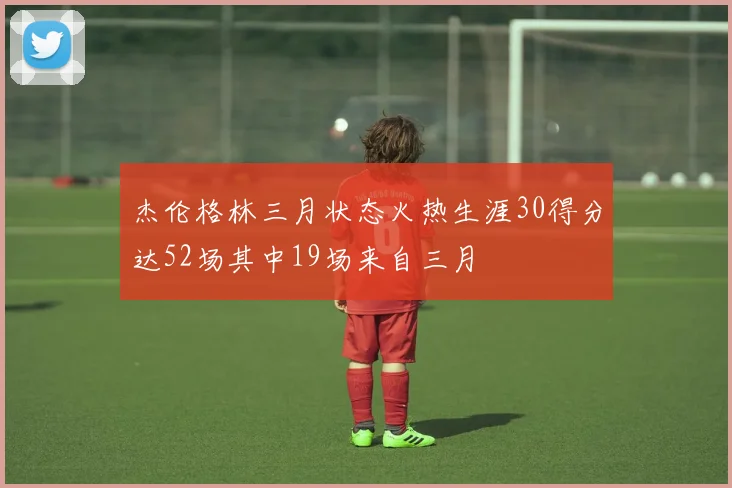 杰伦格林三月状态火热生涯30得分达52场其中19场来自三月