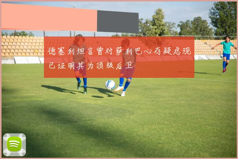 德塞利坦言曾对萨利巴心存疑虑现已证明其为顶级后卫