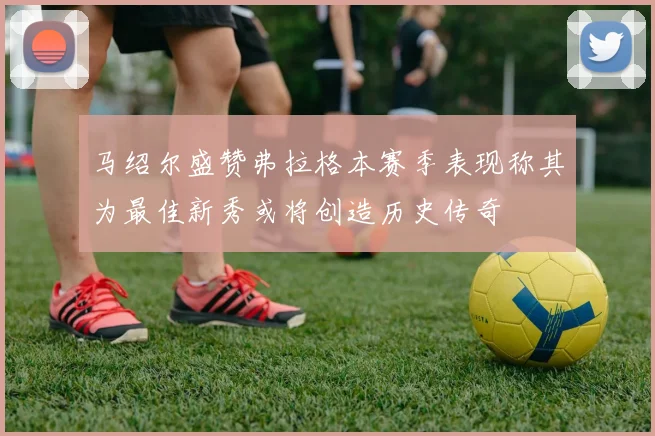 马绍尔盛赞弗拉格本赛季表现称其为最佳新秀或将创造历史传奇