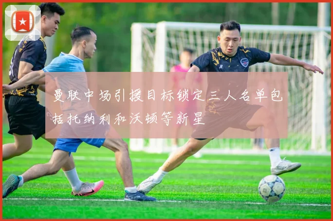 曼联中场引援目标锁定三人名单包括托纳利和沃顿等新星