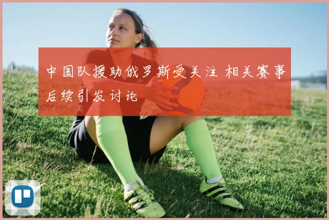 中国队援助俄罗斯受关注 相关赛事后续引发讨论