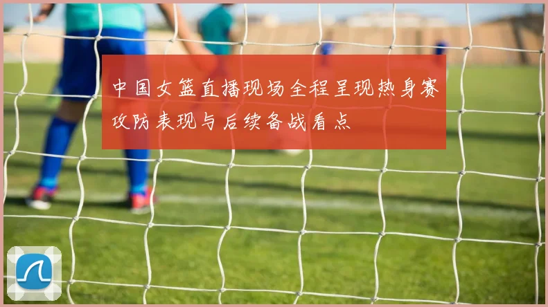 中国女篮直播现场全程呈现热身赛攻防表现与后续备战看点