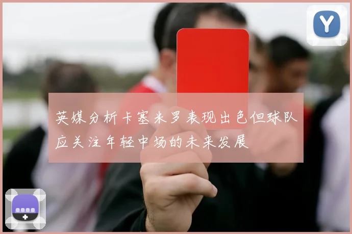 英媒分析卡塞米罗表现出色但球队应关注年轻中场的未来发展